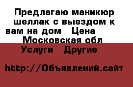 Предлагаю маникюр/шеллак с выездом к вам на дом › Цена ­ 400 - Московская обл. Услуги » Другие   